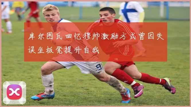 库尔图瓦回忆穆帅激励方式曾因失误坐板凳提升自我