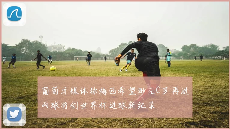 葡萄牙媒体称梅西希望渺茫C罗再进两球将创世界杯进球新纪录