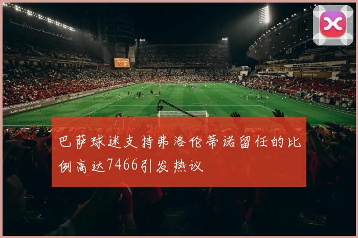 巴萨球迷支持弗洛伦蒂诺留任的比例高达7466引发热议