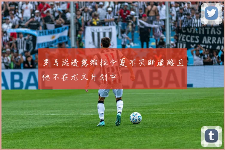 罗马诺透露维拉今夏不买断道路且他不在尤文计划中