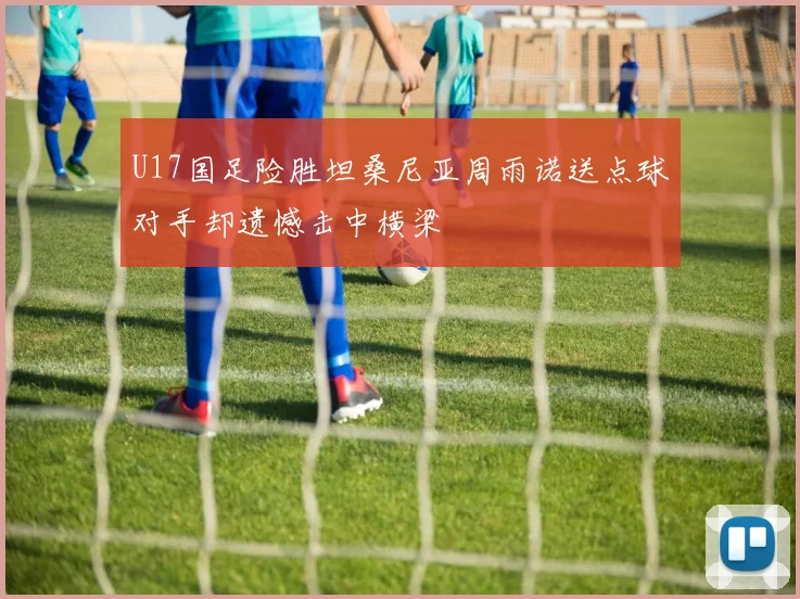 U17国足险胜坦桑尼亚周雨诺送点球对手却遗憾击中横梁