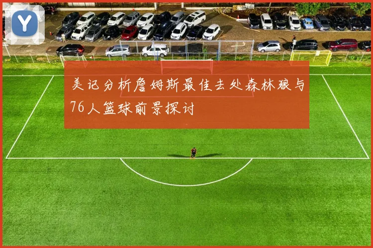 美记分析詹姆斯最佳去处森林狼与76人篮球前景探讨