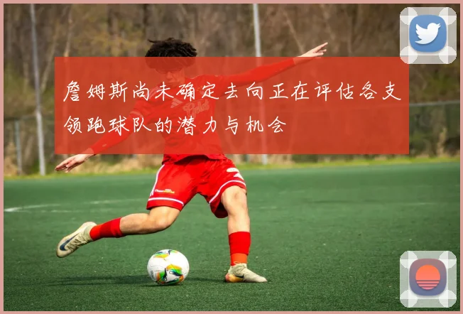 詹姆斯尚未确定去向正在评估各支领跑球队的潜力与机会