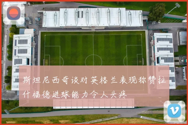 斯坦尼西奇谈对英格兰表现称赞拉什福德进球能力令人头疼