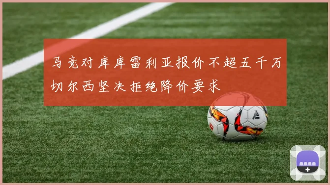 马竞对库库雷利亚报价不超五千万切尔西坚决拒绝降价要求