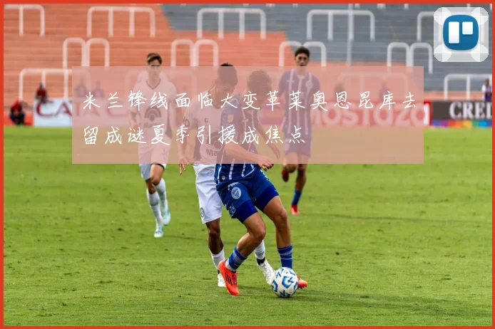 米兰锋线面临大变革莱奥恩昆库去留成谜夏季引援成焦点