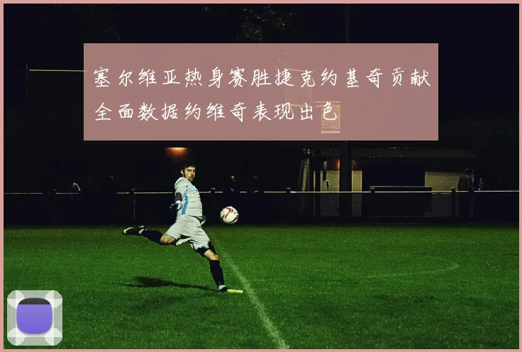 塞尔维亚热身赛胜捷克约基奇贡献全面数据约维奇表现出色