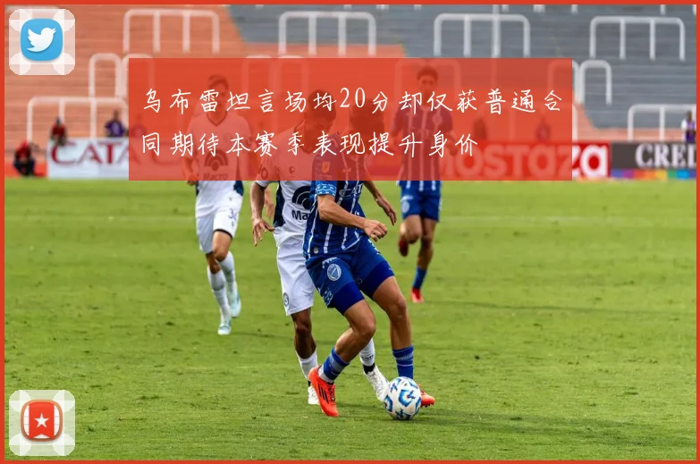 乌布雷坦言场均20分却仅获普通合同期待本赛季表现提升身价