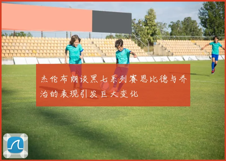 杰伦布朗谈黑七系列赛恩比德与乔治的表现引发巨大变化