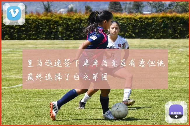 皇马迅速签下库库马竞虽有意但他最终选择了白衣军团