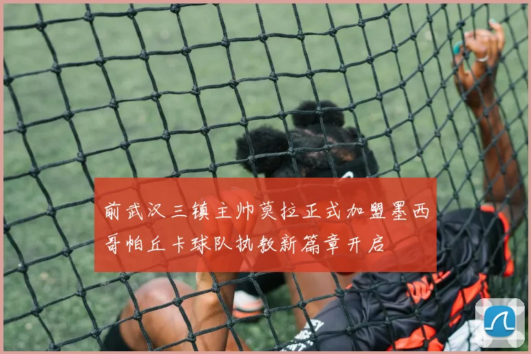 前武汉三镇主帅莫拉正式加盟墨西哥帕丘卡球队执教新篇章开启