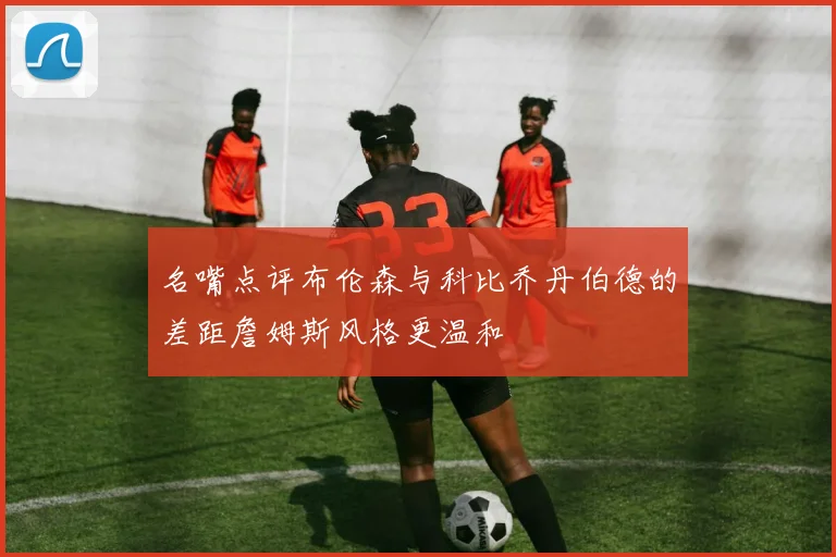 名嘴点评布伦森与科比乔丹伯德的差距詹姆斯风格更温和