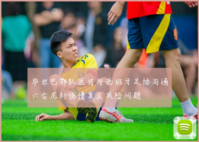 毕尔巴鄂队医将与西班牙足协沟通六台尼科伤情复发风险问题