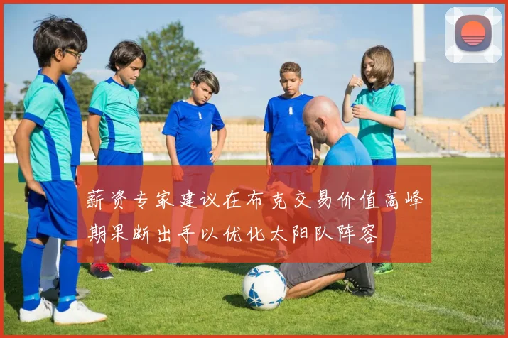 薪资专家建议在布克交易价值高峰期果断出手以优化太阳队阵容
