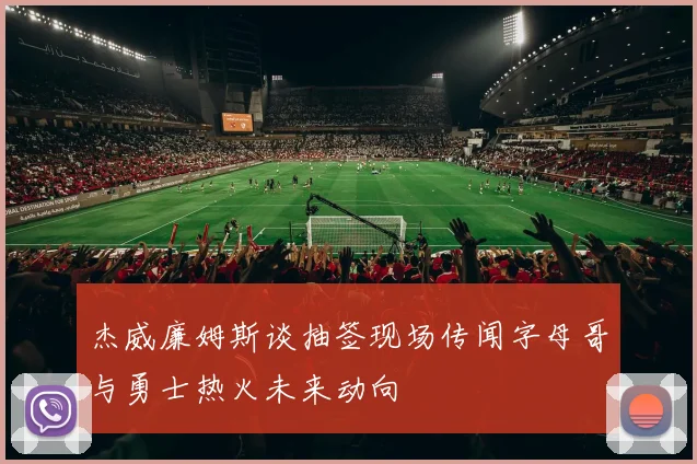 杰威廉姆斯谈抽签现场传闻字母哥与勇士热火未来动向